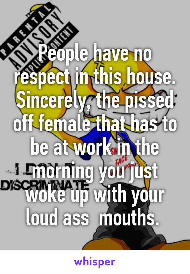 People have no respect in this house. Sincerely, the pissed off female that has to be at work in the morning you just woke up with your loud ass  mouths. 