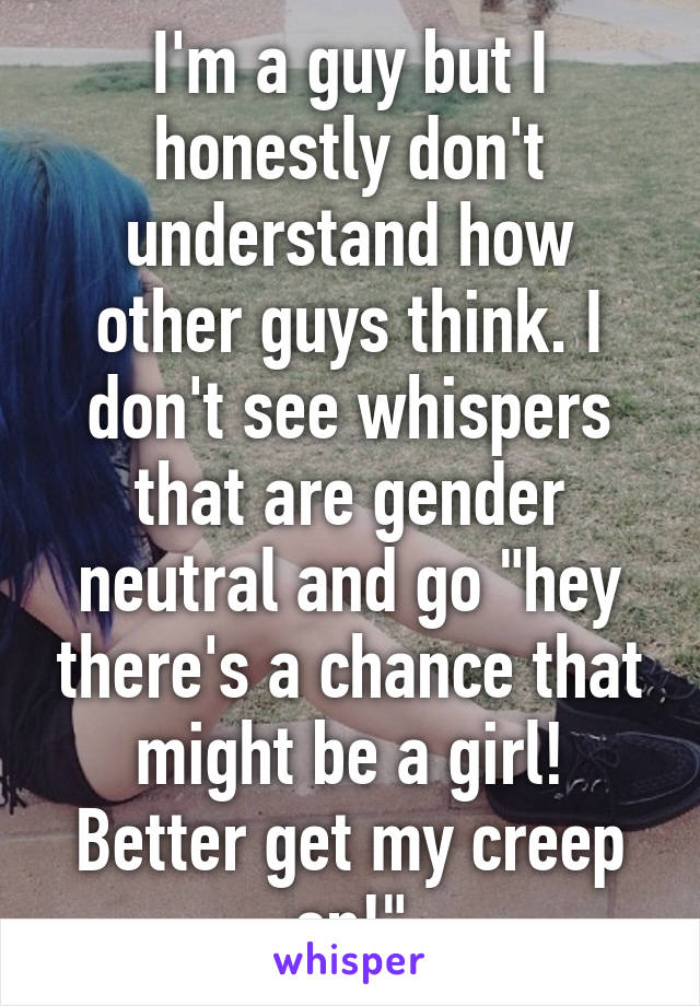 I'm a guy but I honestly don't understand how other guys think. I don't see whispers that are gender neutral and go "hey there's a chance that might be a girl! Better get my creep on!"