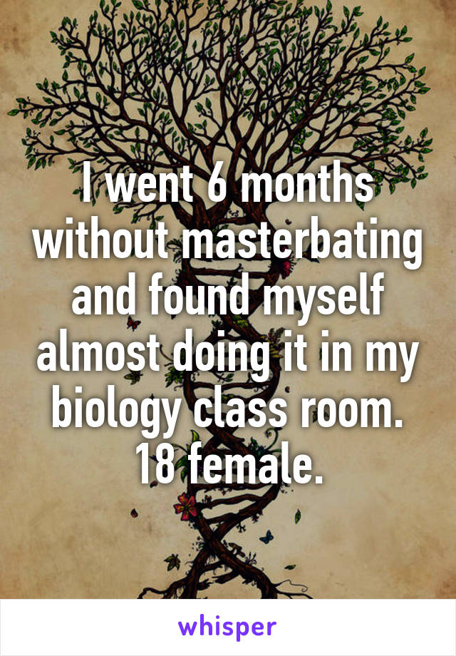 I went 6 months without masterbating and found myself almost doing it in my biology class room.
18 female.