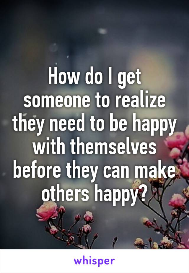 How do I get someone to realize they need to be happy with themselves before they can make others happy?