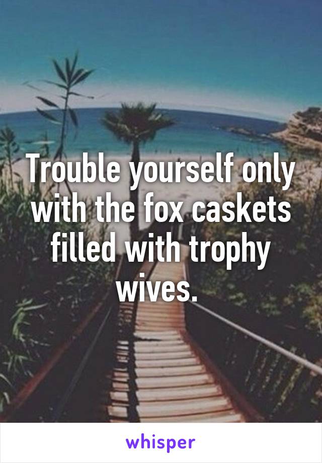 Trouble yourself only with the fox caskets filled with trophy wives. 