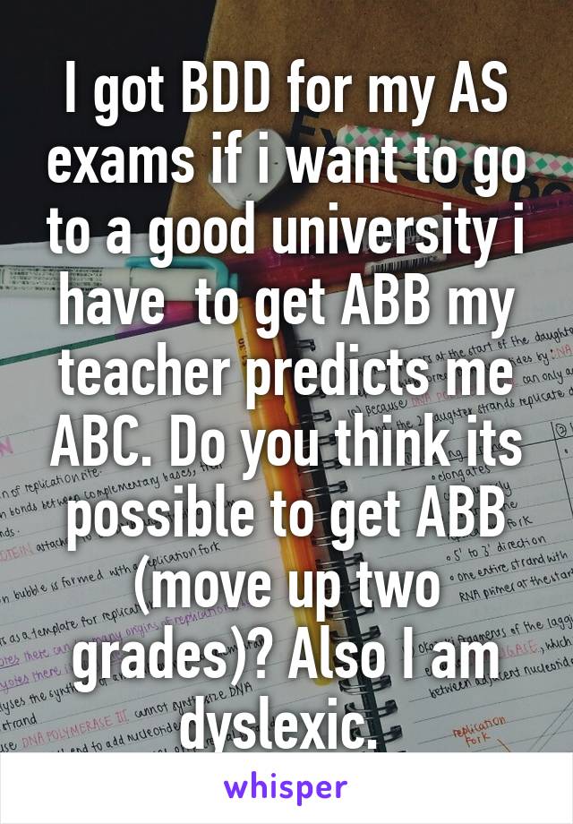 I got BDD for my AS exams if i want to go to a good university i have  to get ABB my teacher predicts me ABC. Do you think its possible to get ABB (move up two grades)? Also I am dyslexic. 