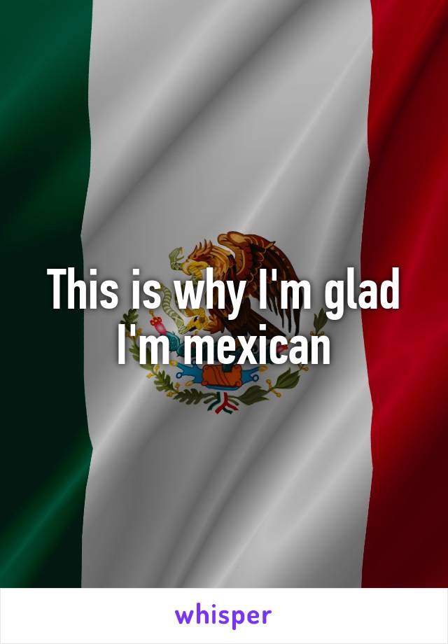 This is why I'm glad I'm mexican