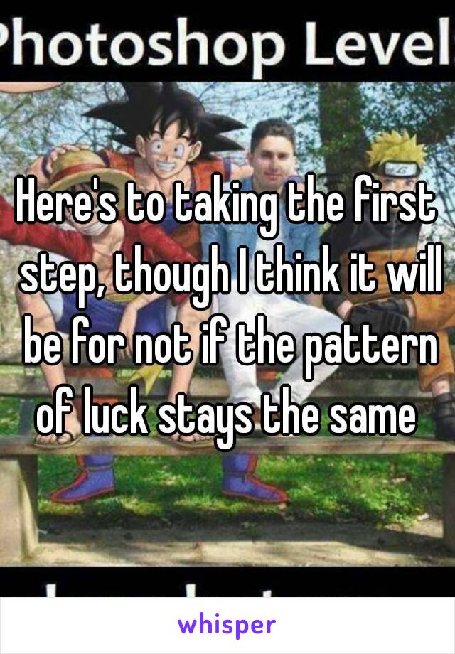 Here's to taking the first step, though I think it will be for not if the pattern of luck stays the same 