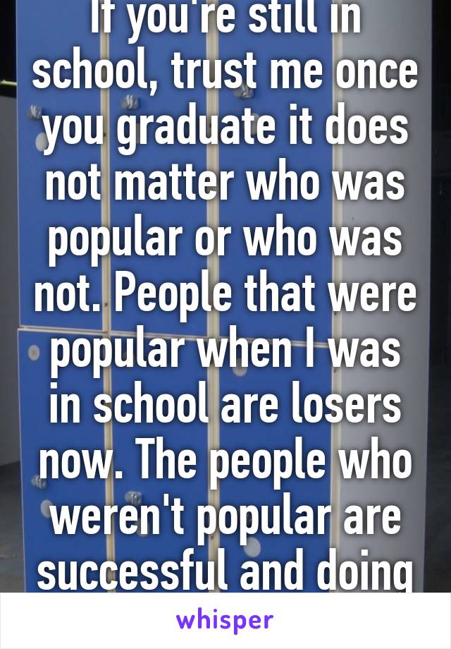 If you're still in school, trust me once you graduate it does not matter who was popular or who was not. People that were popular when I was in school are losers now. The people who weren't popular are successful and doing great.