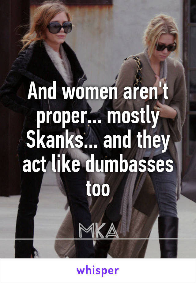 And women aren't proper... mostly Skanks... and they act like dumbasses too