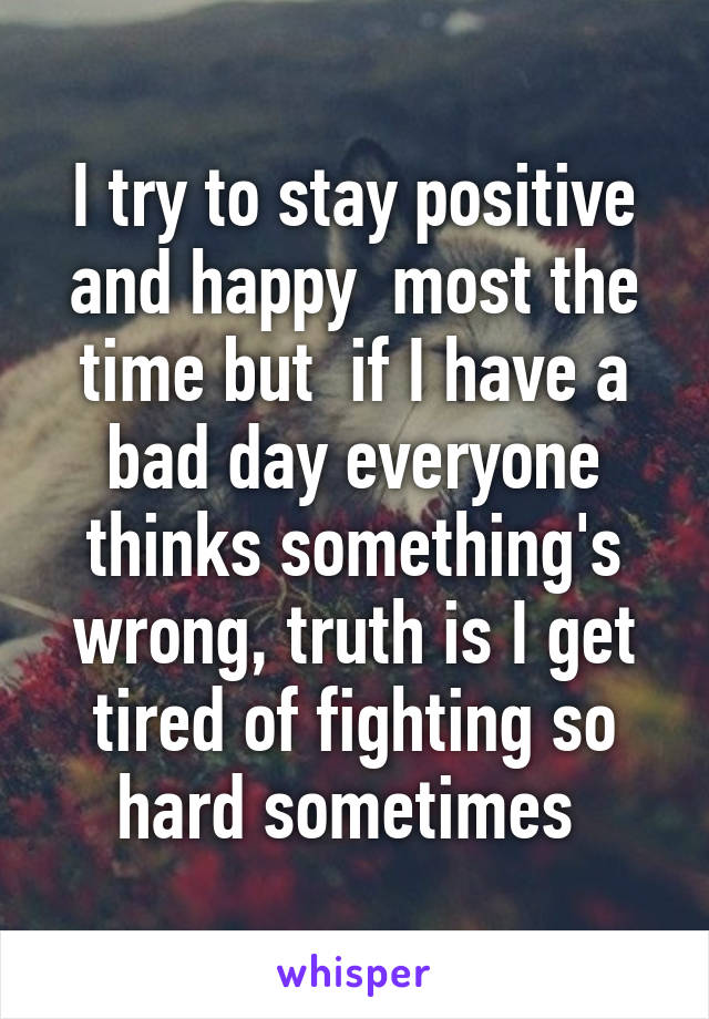 I try to stay positive and happy  most the time but  if I have a bad day everyone thinks something's wrong, truth is I get tired of fighting so hard sometimes 