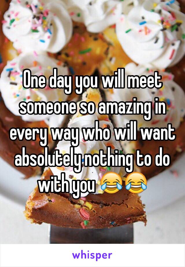 One day you will meet someone so amazing in every way who will want absolutely nothing to do with you 😂😂