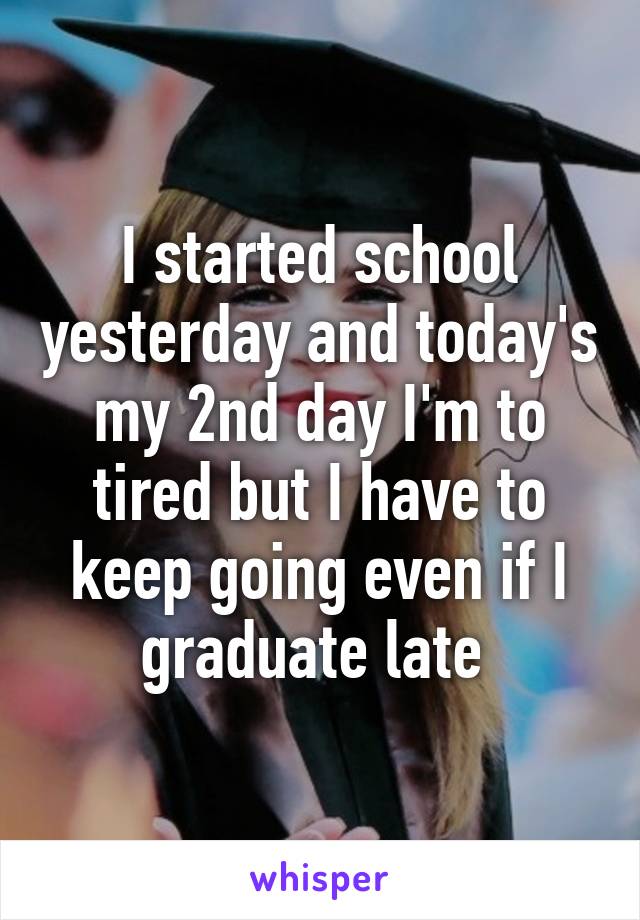 I started school yesterday and today's my 2nd day I'm to tired but I have to keep going even if I graduate late 