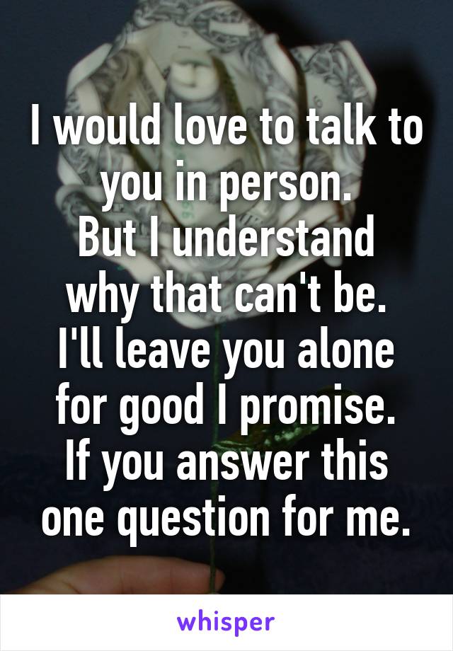 I would love to talk to you in person.
But I understand why that can't be.
I'll leave you alone for good I promise.
If you answer this one question for me.