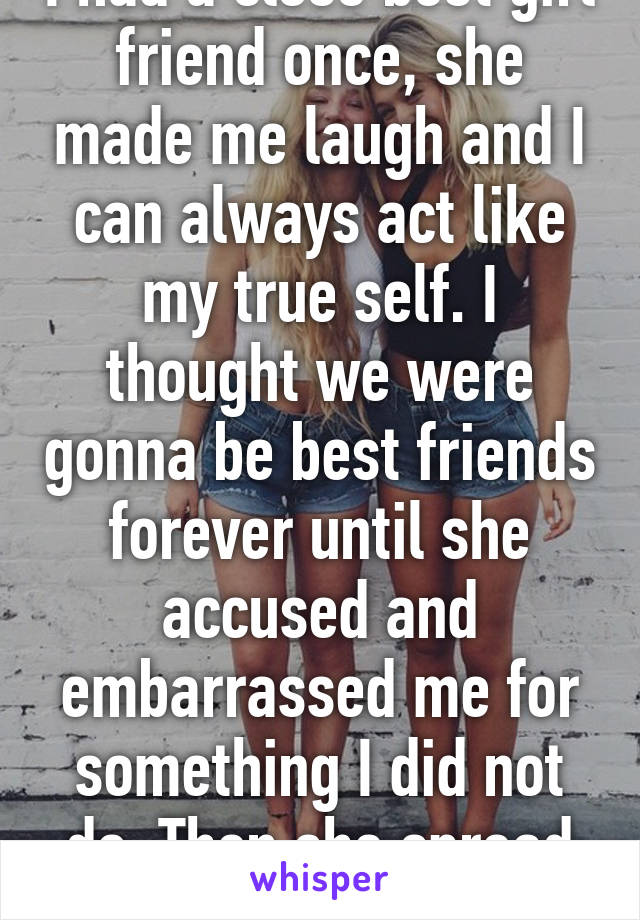 I had a close best girl friend once, she made me laugh and I can always act like my true self. I thought we were gonna be best friends forever until she accused and embarrassed me for something I did not do. Then she spread rumors bout me.