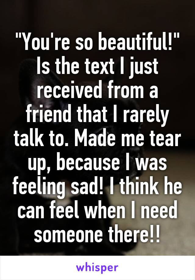 "You're so beautiful!" Is the text I just received from a friend that I rarely talk to. Made me tear up, because I was feeling sad! I think he can feel when I need someone there!!