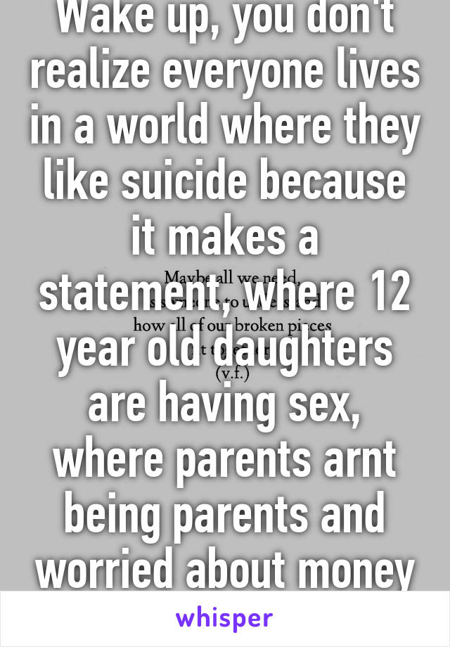 Wake up, you don't realize everyone lives in a world where they like suicide because it makes a statement, where 12 year old daughters are having sex, where parents arnt being parents and worried about money and there job. 