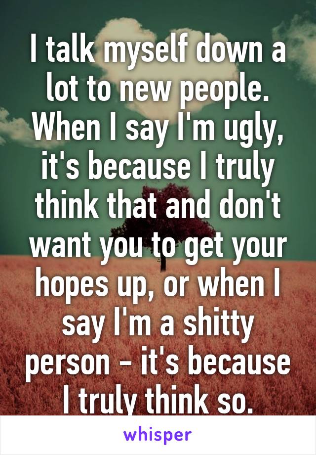 I talk myself down a lot to new people. When I say I'm ugly, it's because I truly think that and don't want you to get your hopes up, or when I say I'm a shitty person - it's because I truly think so.