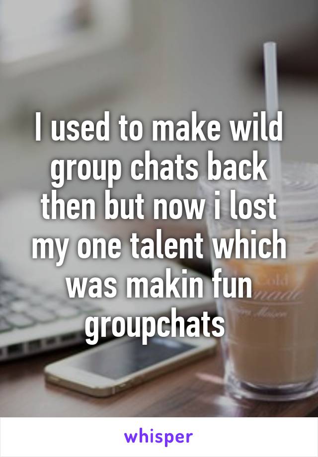 I used to make wild group chats back then but now i lost my one talent which was makin fun groupchats 