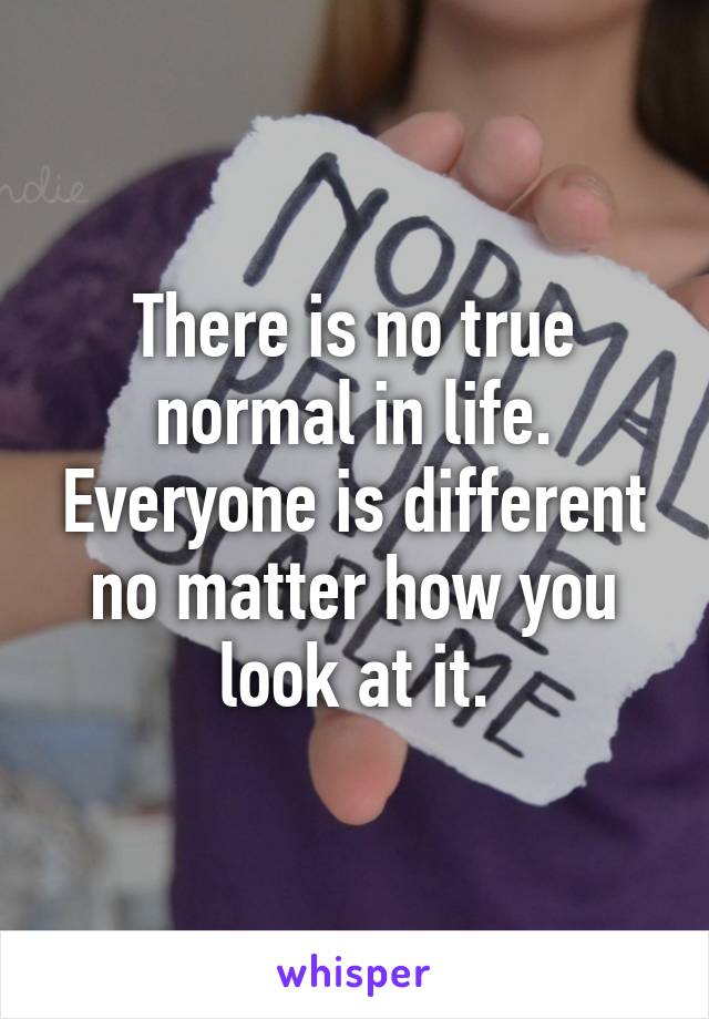 There is no true normal in life. Everyone is different no matter how you look at it.