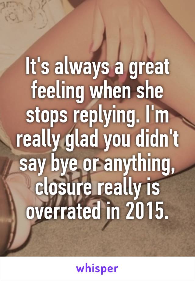 It's always a great feeling when she stops replying. I'm really glad you didn't say bye or anything, closure really is overrated in 2015.