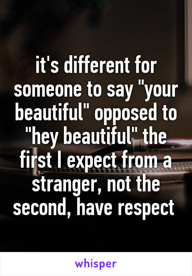 it's different for someone to say "your beautiful" opposed to "hey beautiful" the first I expect from a stranger, not the second, have respect 