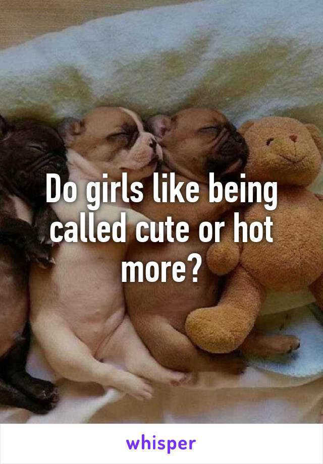 Do girls like being called cute or hot more?