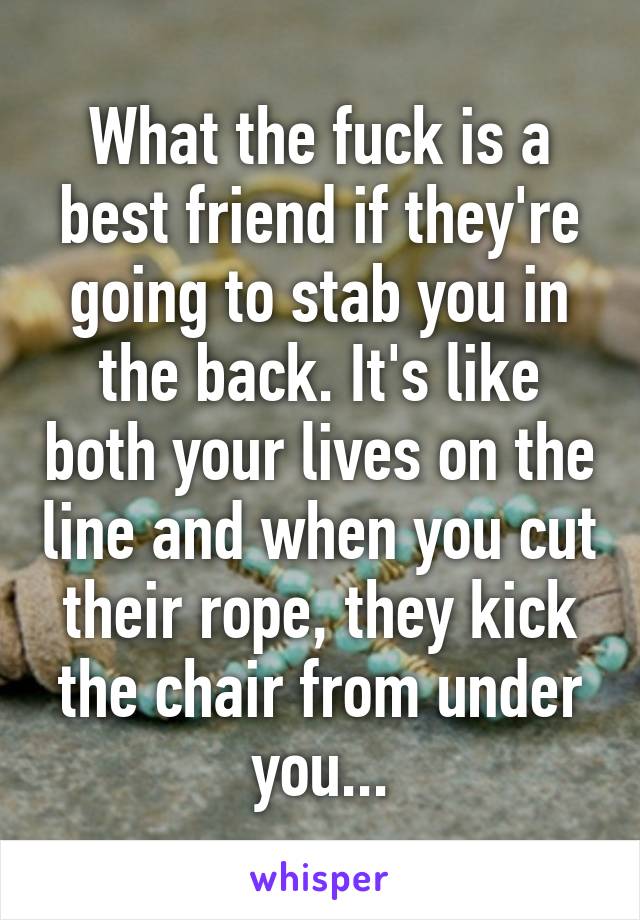 What the fuck is a best friend if they're going to stab you in the back. It's like both your lives on the line and when you cut their rope, they kick the chair from under you...