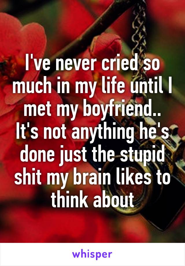 I've never cried so much in my life until I met my boyfriend.. It's not anything he's done just the stupid shit my brain likes to think about