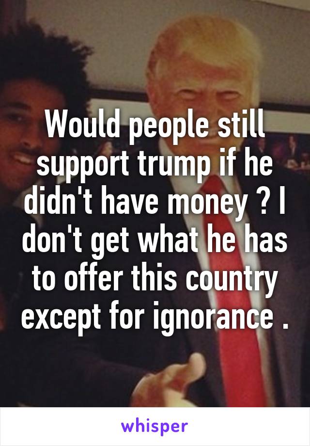 Would people still support trump if he didn't have money ? I don't get what he has to offer this country except for ignorance .