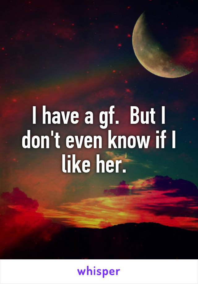 I have a gf.  But I don't even know if I like her.  