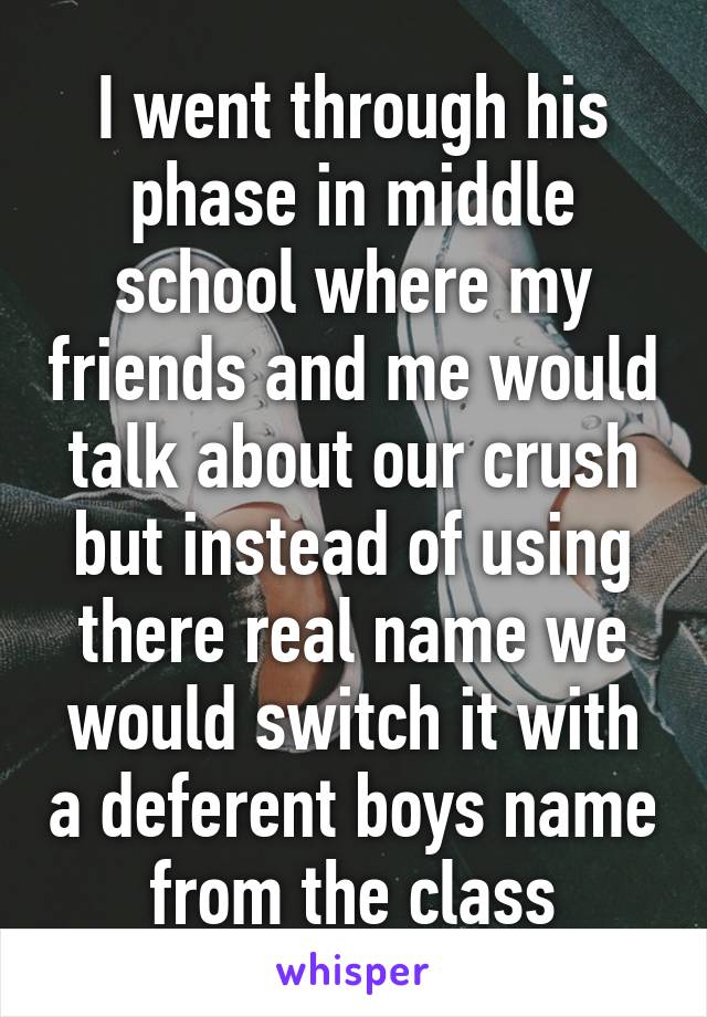 I went through his phase in middle school where my friends and me would talk about our crush but instead of using there real name we would switch it with a deferent boys name from the class