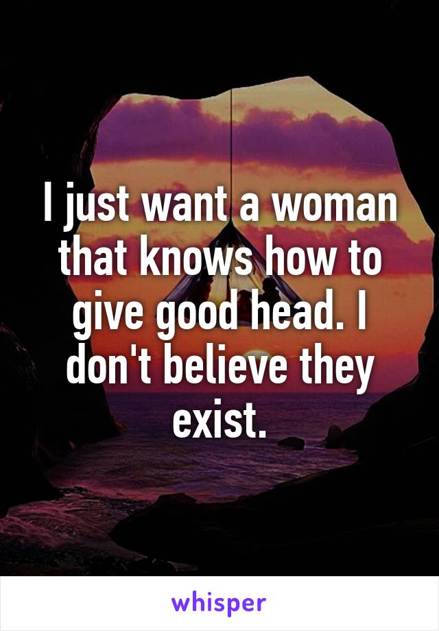 I just want a woman that knows how to give good head. I don't believe they exist.