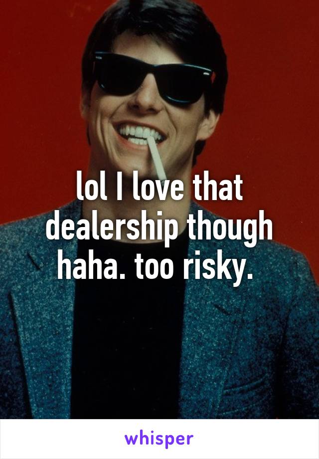 lol I love that dealership though haha. too risky. 