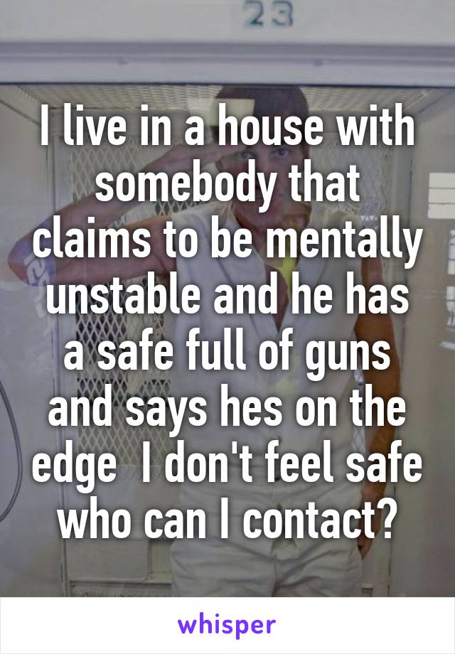 I live in a house with somebody that claims to be mentally unstable and he has a safe full of guns and says hes on the edge  I don't feel safe who can I contact?