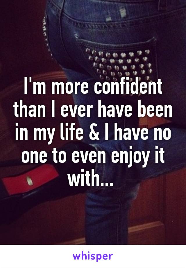 I'm more confident than I ever have been in my life & I have no one to even enjoy it with... 