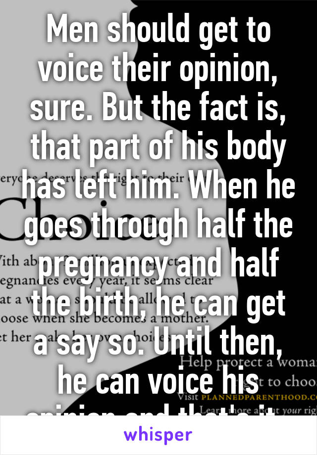 Men should get to voice their opinion, sure. But the fact is, that part of his body has left him. When he goes through half the pregnancy and half the birth, he can get a say so. Until then, he can voice his opinion and that's it. 