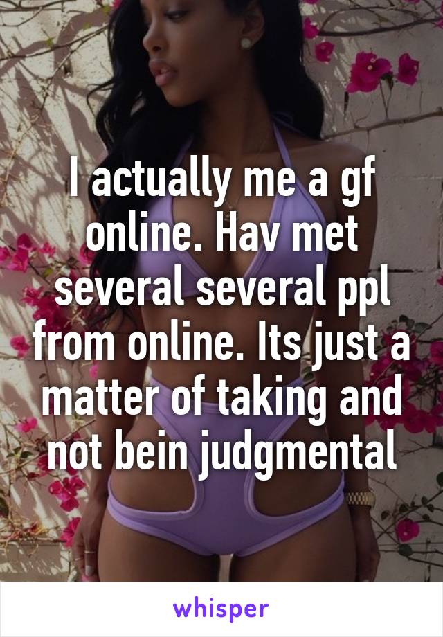 I actually me a gf online. Hav met several several ppl from online. Its just a matter of taking and not bein judgmental