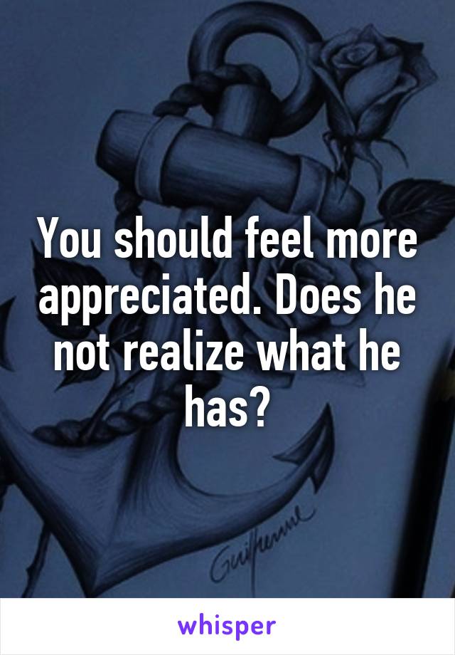 You should feel more appreciated. Does he not realize what he has?