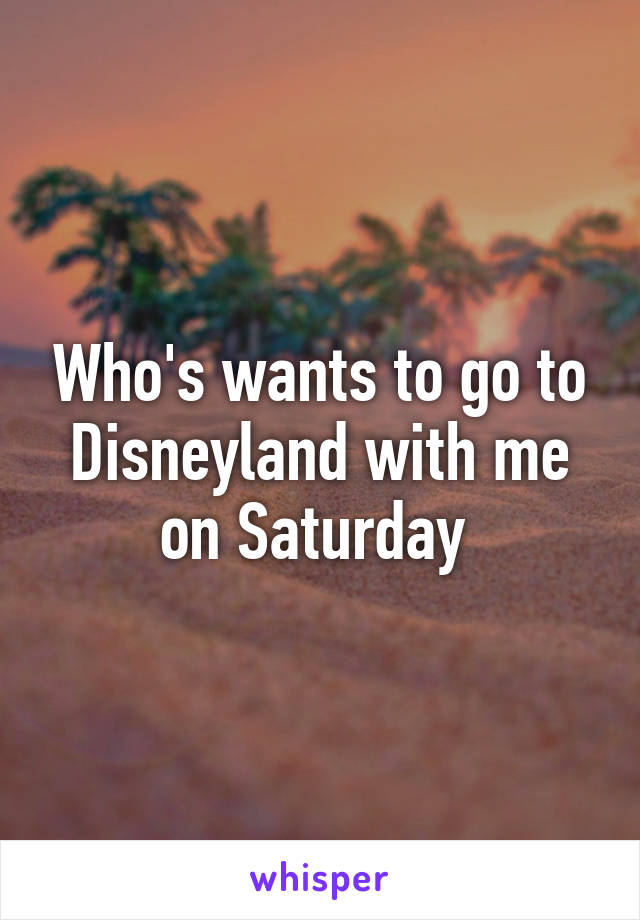 Who's wants to go to Disneyland with me on Saturday 