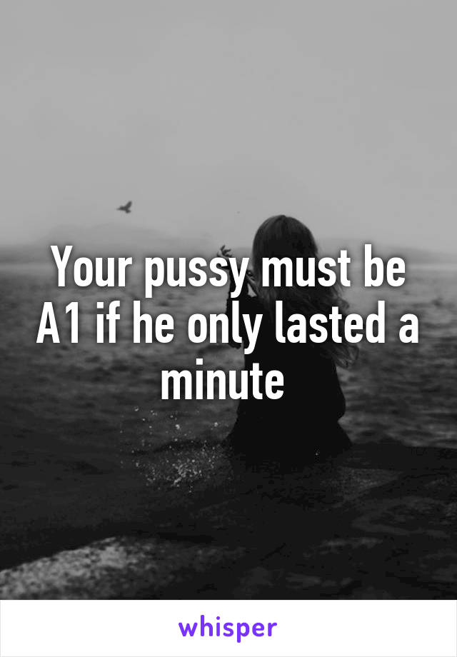 Your pussy must be A1 if he only lasted a minute 