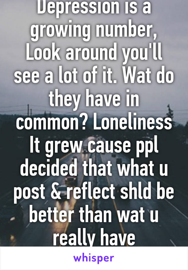 Depression is a growing number, Look around you'll see a lot of it. Wat do they have in common? Loneliness
It grew cause ppl decided that what u post & reflect shld be better than wat u really have
Y?