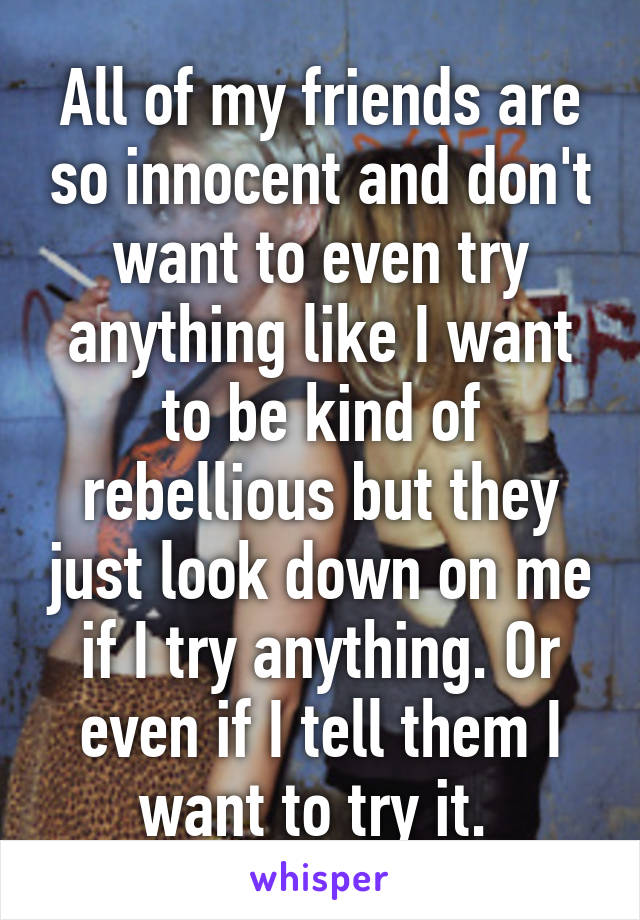 All of my friends are so innocent and don't want to even try anything like I want to be kind of rebellious but they just look down on me if I try anything. Or even if I tell them I want to try it. 