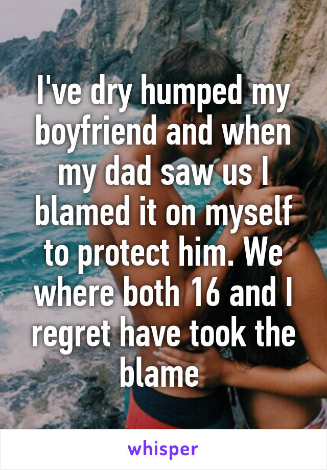 I've dry humped my boyfriend and when my dad saw us I blamed it on myself to protect him. We where both 16 and I regret have took the blame 