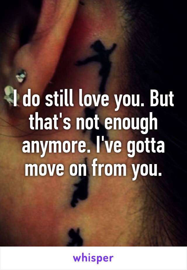 I do still love you. But that's not enough anymore. I've gotta move on from you.