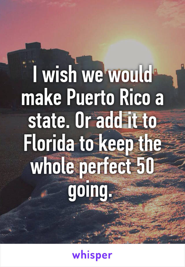 I wish we would make Puerto Rico a state. Or add it to Florida to keep the whole perfect 50 going. 