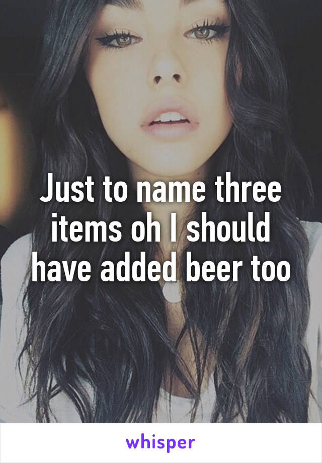 Just to name three items oh I should have added beer too