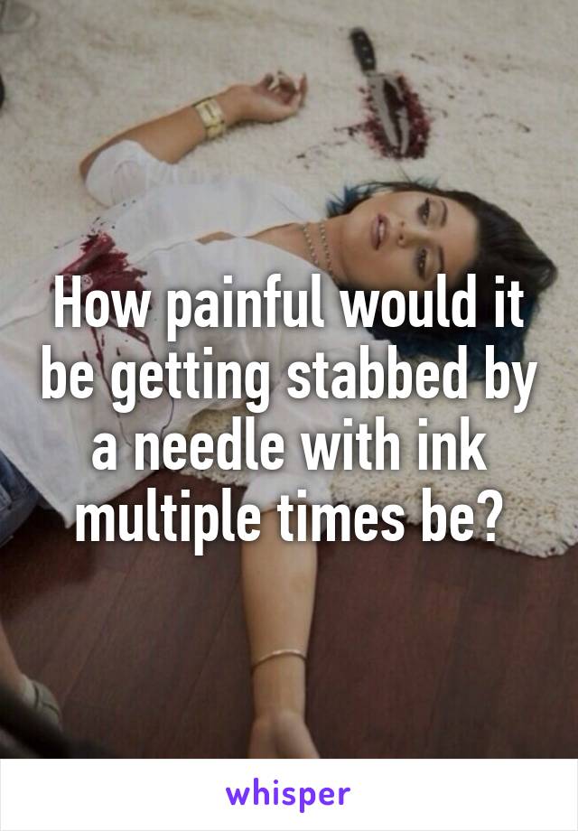 How painful would it be getting stabbed by a needle with ink multiple times be?