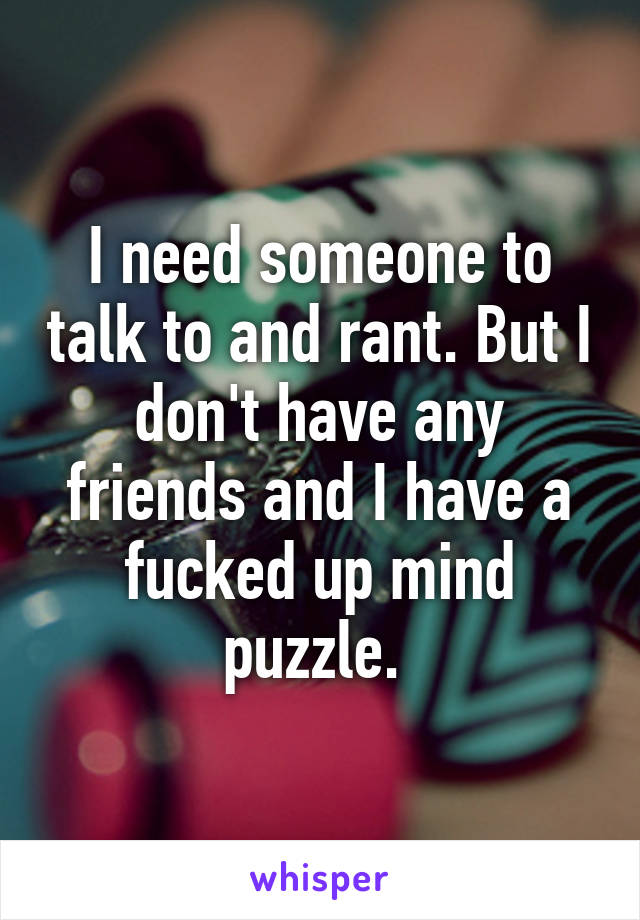 I need someone to talk to and rant. But I don't have any friends and I have a fucked up mind puzzle. 