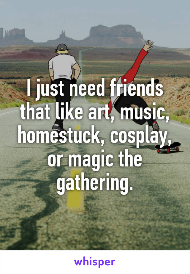 I just need friends that like art, music, homestuck, cosplay, or magic the gathering.