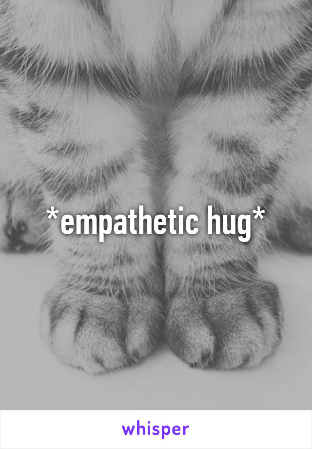 *empathetic hug*