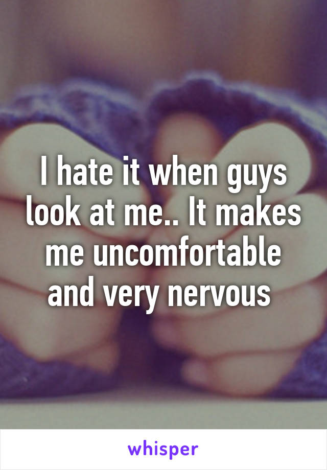 I hate it when guys look at me.. It makes me uncomfortable and very nervous 