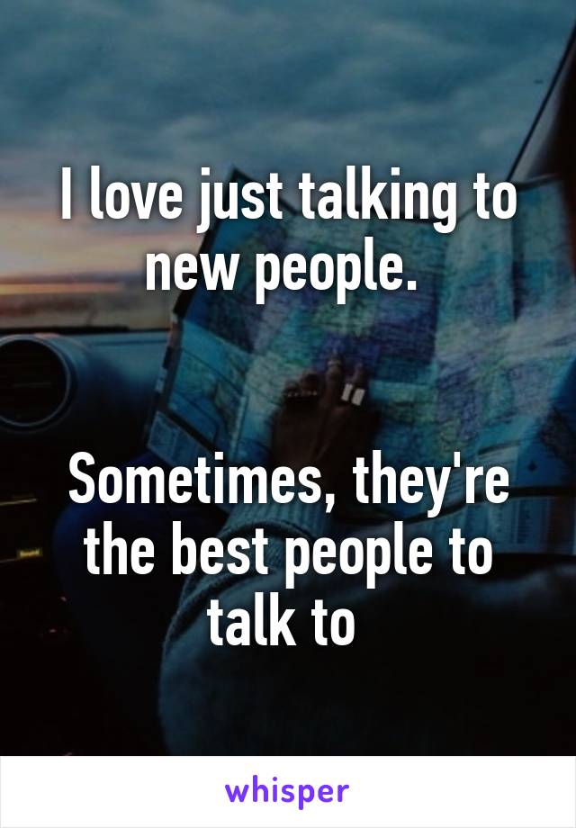 I love just talking to new people. 


Sometimes, they're the best people to talk to 