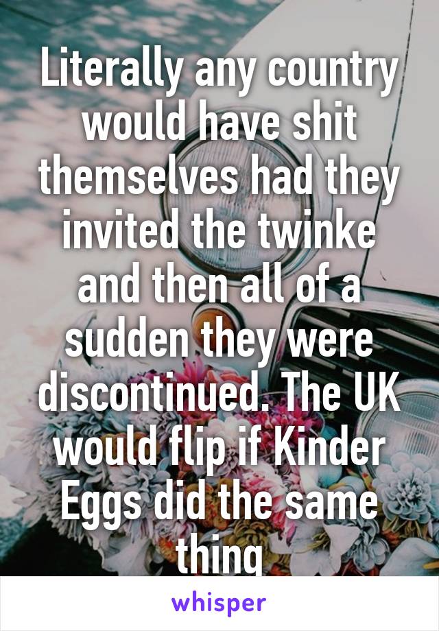 Literally any country would have shit themselves had they invited the twinke and then all of a sudden they were discontinued. The UK would flip if Kinder Eggs did the same thing